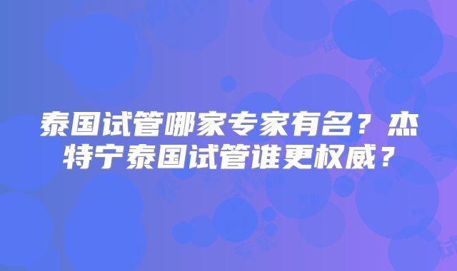 泰国试管哪家专家有名?杰特宁泰国试管谁更权威?