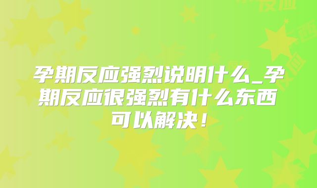 孕期反应强烈说明什么_孕期反应很强烈有什么东西可以解决!
