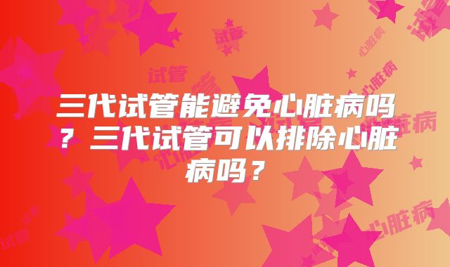 三代试管能避免心脏病吗?三代试管可以排除心脏病吗?