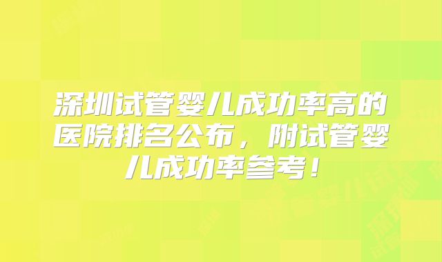深圳试管婴儿成功率高的医院排名公布，附试管婴儿成功率参考！