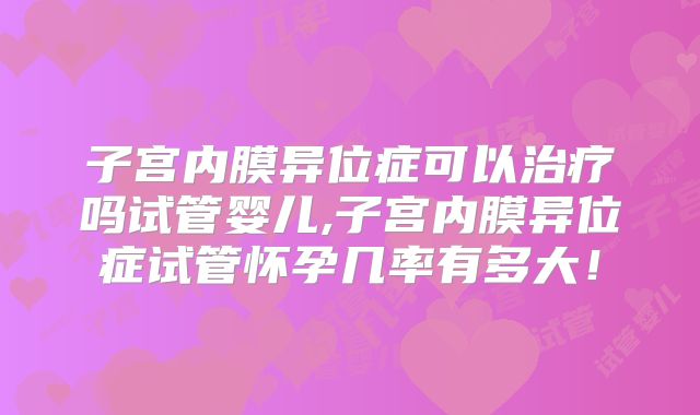 子宫内膜异位症可以治疗吗试管婴儿,子宫内膜异位症试管怀孕几率有多大!