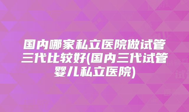 国内哪家私立医院做试管三代比较好(国内三代试管婴儿私立医院)