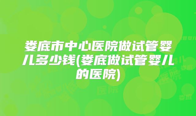 娄底市中心医院做试管婴儿多少钱(娄底做试管婴儿的医院)