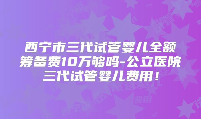 西宁市三代试管婴儿全额筹备费10万够吗-公立医院三代试管婴儿费用！