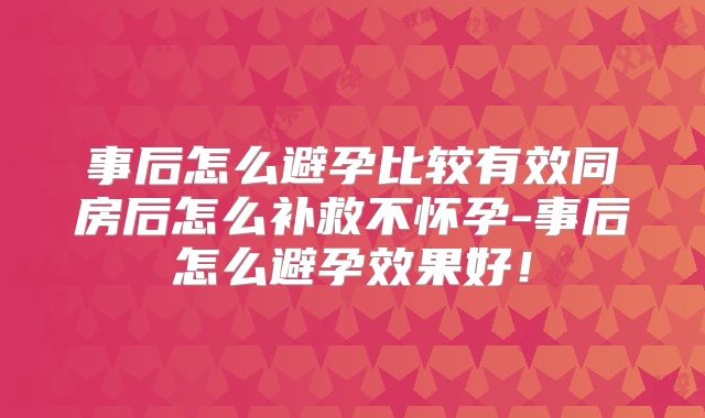 事后怎么避孕比较有效同房后怎么补救不怀孕-事后怎么避孕效果好!