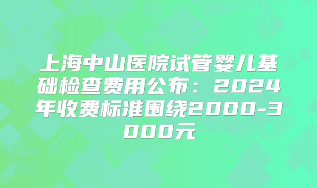 上海中山医院试管婴儿基础检查费用公布：2024年收费标准围绕2000-3000元