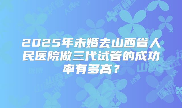 2025年未婚去山西省人民医院做三代试管的成功率有多高？