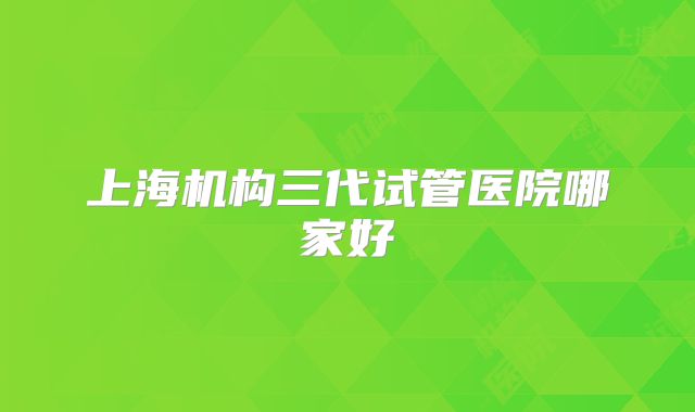 上海机构三代试管医院哪家好