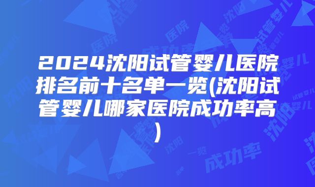 2024沈阳试管婴儿医院排名前十名单一览(沈阳试管婴儿哪家医院成功率高)