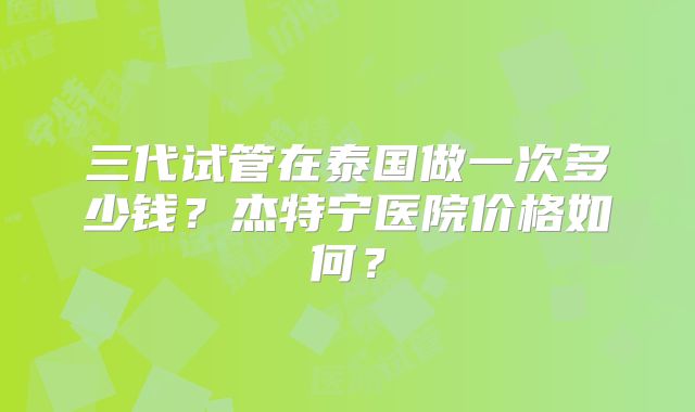三代试管在泰国做一次多少钱？杰特宁医院价格如何？