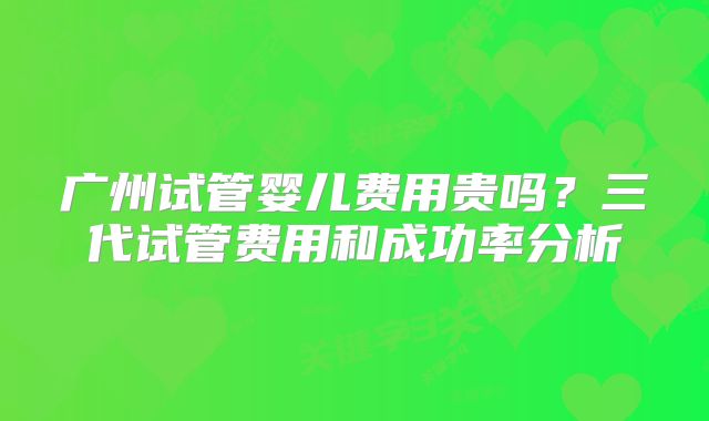 广州试管婴儿费用贵吗?三代试管费用和成功率分析