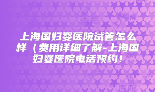上海国妇婴医院试管怎么样（费用详细了解-上海国妇婴医院电话预约！