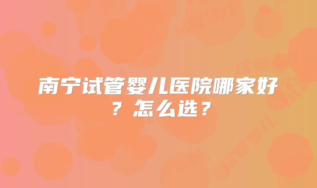 南宁试管婴儿医院哪家好？怎么选？