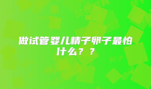 做试管婴儿精子卵子最怕什么??