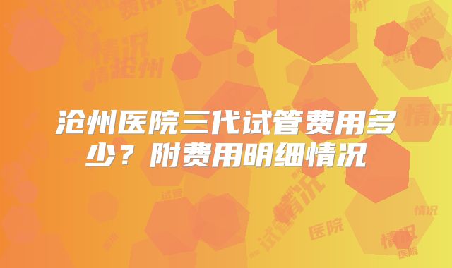 沧州医院三代试管费用多少？附费用明细情况