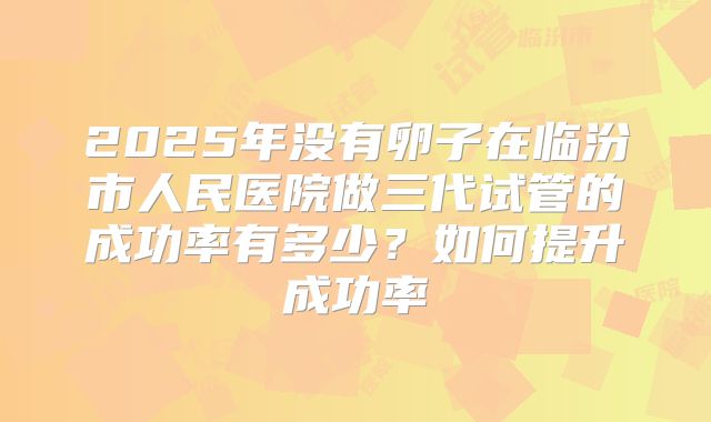 2025年没有卵子在临汾市人民医院做三代试管的成功率有多少?如何提升成功率