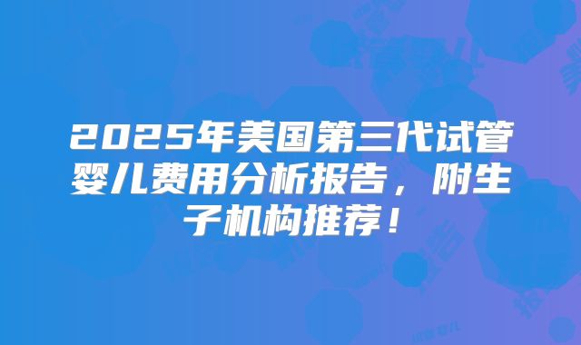 2025年美国第三代试管婴儿费用分析报告，附生子机构推荐！