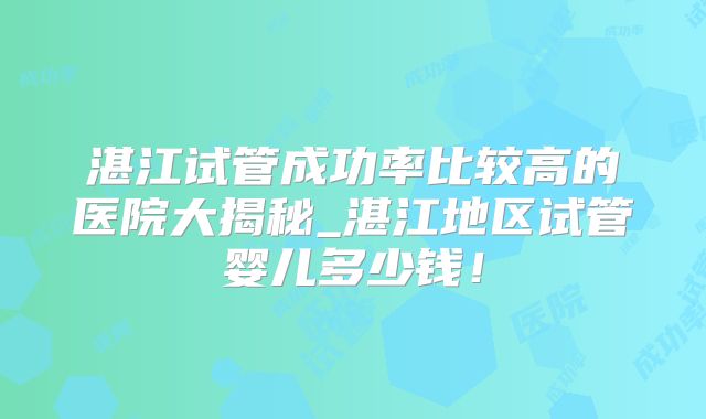 湛江试管成功率比较高的医院大揭秘_湛江地区试管婴儿多少钱!