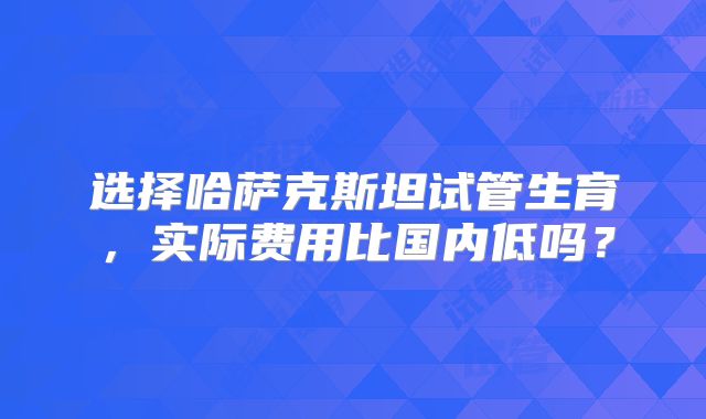 选择哈萨克斯坦试管生育,实际费用比国内低吗?