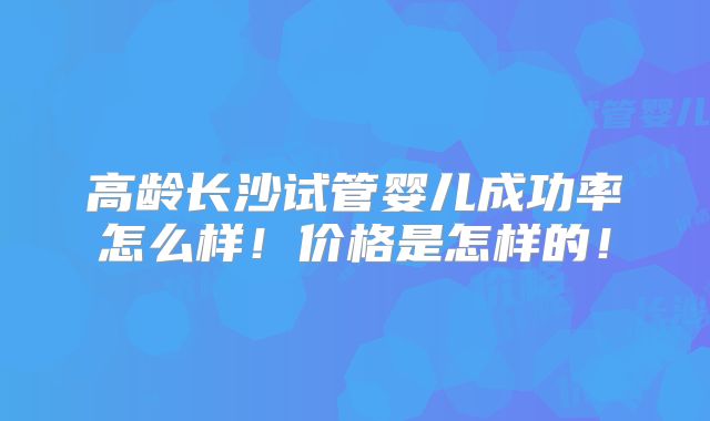 高龄长沙试管婴儿成功率怎么样!价格是怎样的!