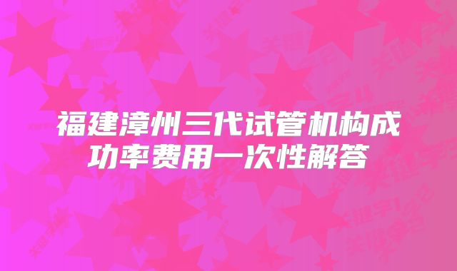 福建漳州三代试管机构成功率费用一次性解答
