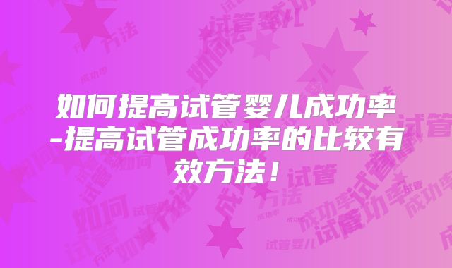 如何提高试管婴儿成功率-提高试管成功率的比较有效方法！