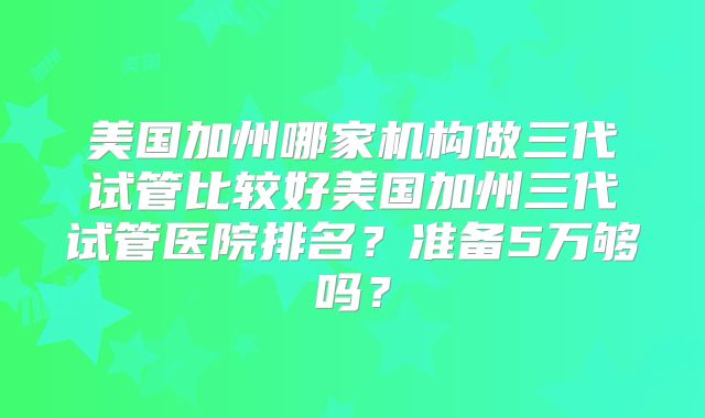 美国加州哪家机构做三代试管比较好美国加州三代试管医院排名?准备5万够吗?