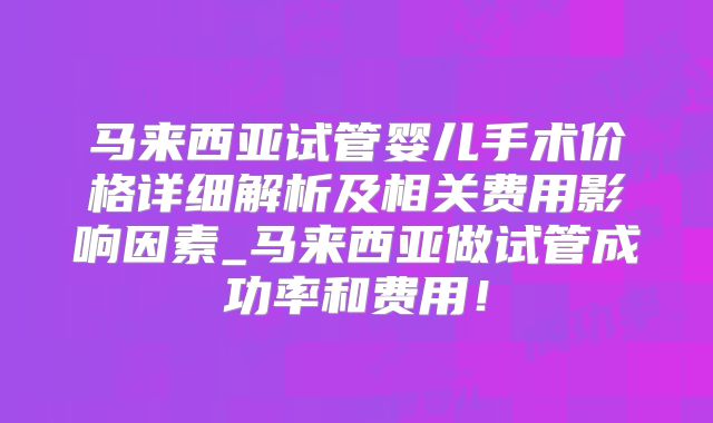 马来西亚试管婴儿手术价格详细解析及相关费用影响因素_马来西亚做试管成功率和费用!