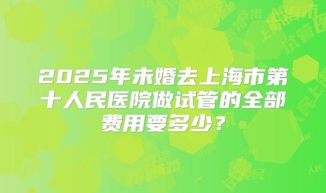 2025年未婚去上海市第十人民医院做试管的全部费用要多少？