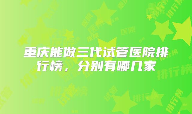 重庆能做三代试管医院排行榜,分别有哪几家