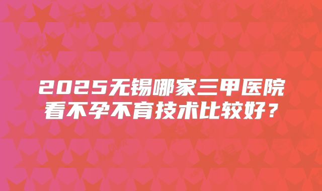 2025无锡哪家三甲医院看不孕不育技术比较好?