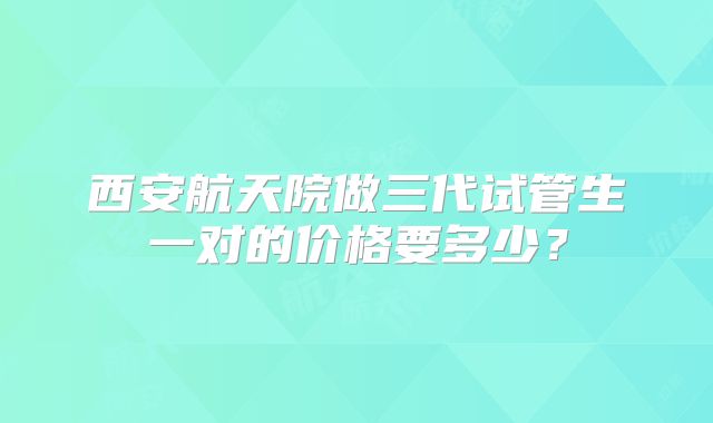 西安航天院做三代试管生一对的价格要多少？