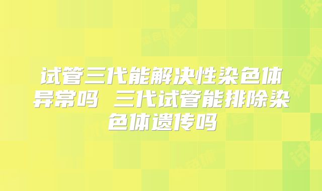 试管三代能解决性染色体异常吗 三代试管能排除染色体遗传吗