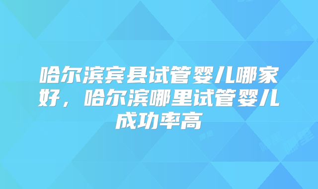 哈尔滨宾县试管婴儿哪家好，哈尔滨哪里试管婴儿成功率高