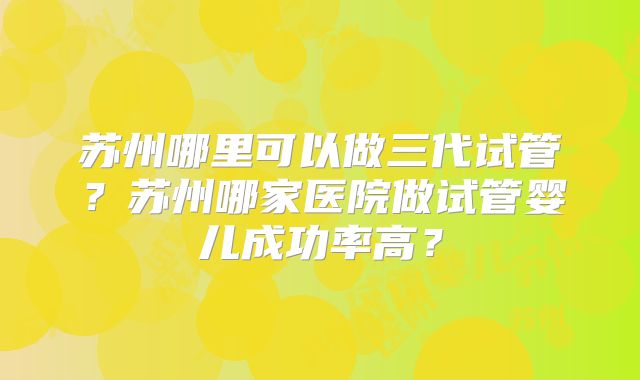 苏州哪里可以做三代试管?苏州哪家医院做试管婴儿成功率高?