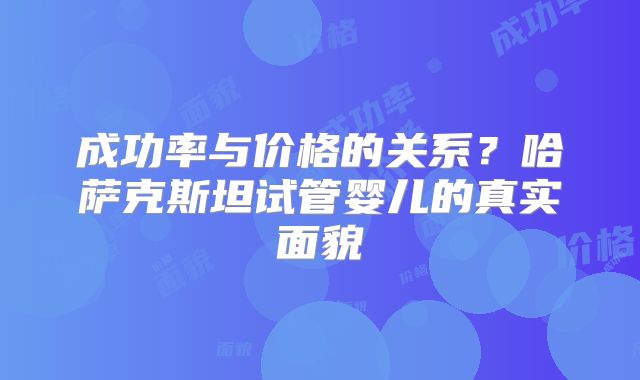 成功率与价格的关系？哈萨克斯坦试管婴儿的真实面貌