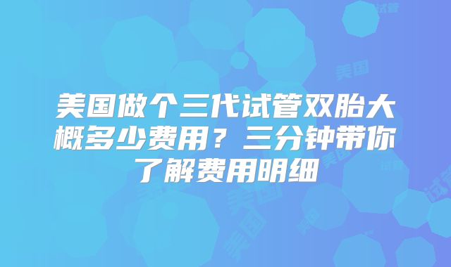 美国做个三代试管双胎大概多少费用？三分钟带你了解费用明细
