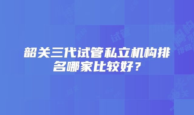 韶关三代试管私立机构排名哪家比较好?