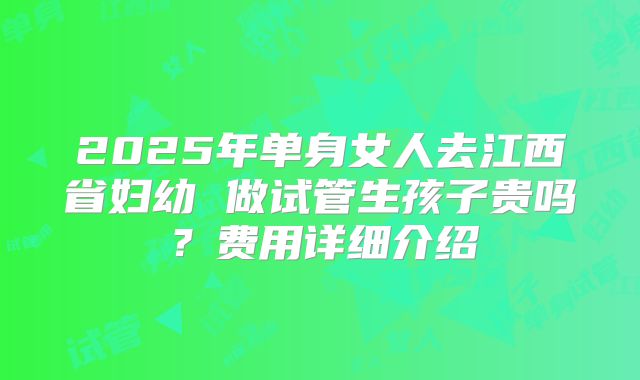 2025年单身女人去江西省妇幼 做试管生孩子贵吗?费用详细介绍