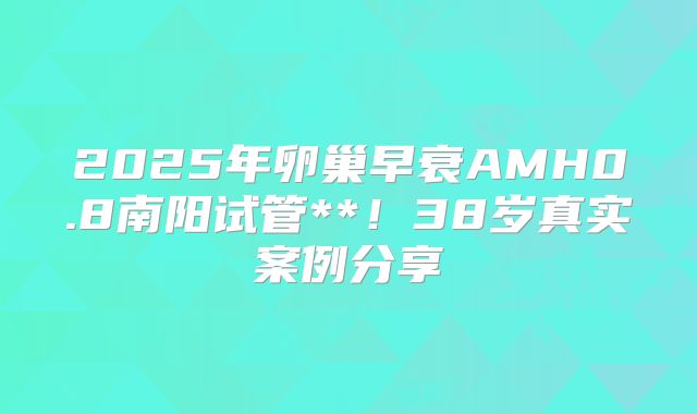 2025年卵巢早衰AMH0.8南阳试管**!38岁真实案例分享
