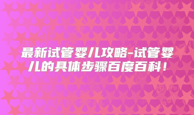 最新试管婴儿攻略-试管婴儿的具体步骤百度百科!