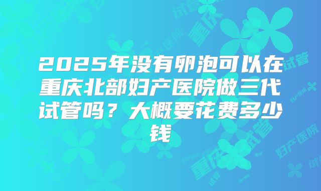 2025年没有卵泡可以在重庆北部妇产医院做三代试管吗？大概要花费多少钱