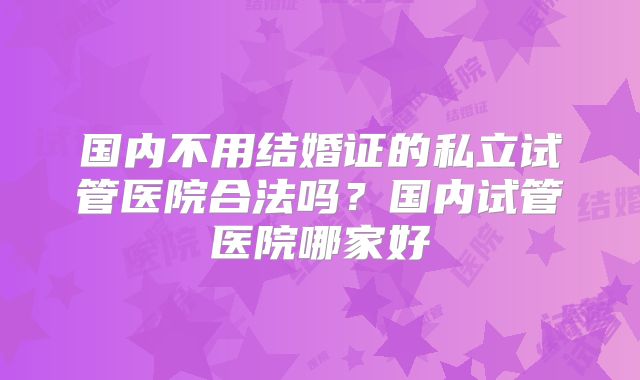 国内不用结婚证的私立试管医院合法吗？国内试管医院哪家好