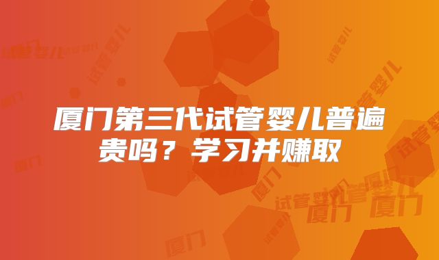 厦门第三代试管婴儿普遍贵吗？学习并赚取