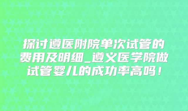 探讨遵医附院单次试管的费用及明细_遵义医学院做试管婴儿的成功率高吗！
