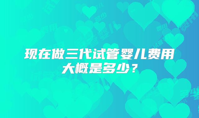 现在做三代试管婴儿费用大概是多少?