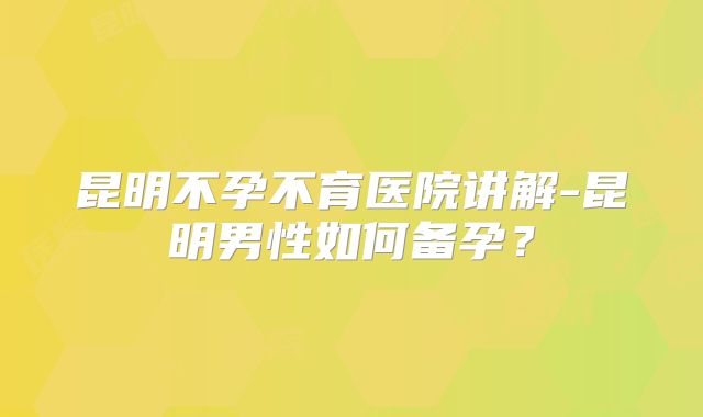 昆明不孕不育医院讲解-昆明男性如何备孕？