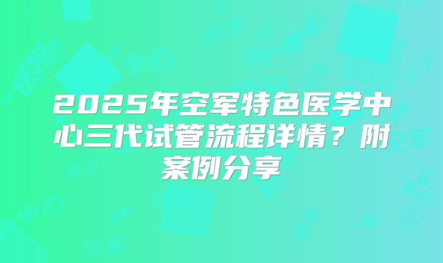 2025年空军特色医学中心三代试管流程详情？附案例分享