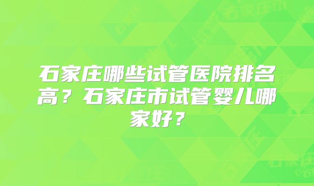 石家庄哪些试管医院排名高?石家庄市试管婴儿哪家好?