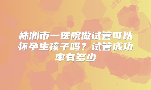 株洲市一医院做试管可以怀孕生孩子吗？试管成功率有多少